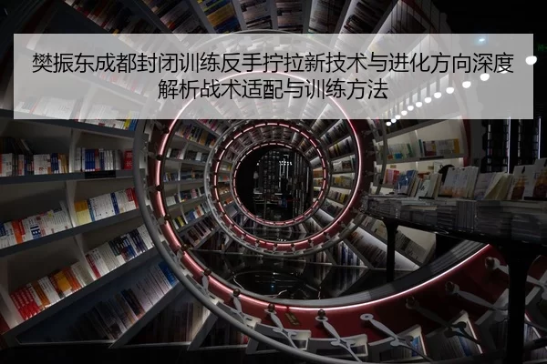 樊振东成都封闭训练反手拧拉新技术与进化方向深度解析战术适配与训练方法
