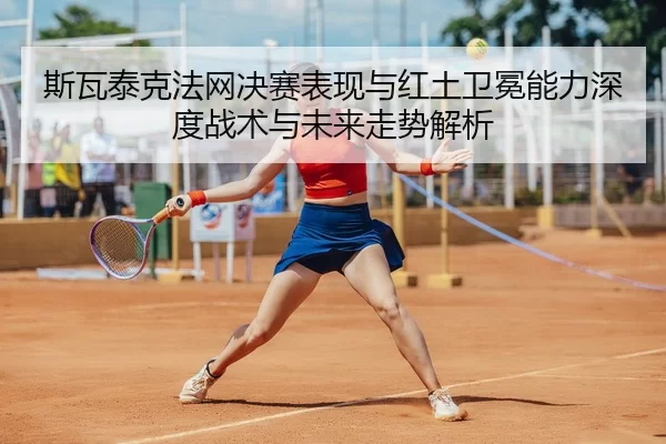 斯瓦泰克法网决赛表现与红土卫冕能力深度战术与未来走势解析
