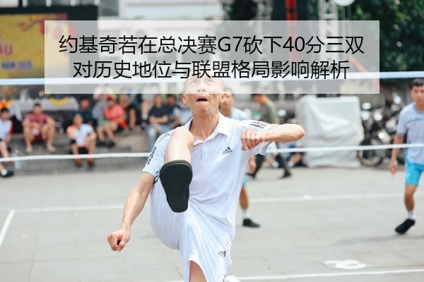 约基奇若在总决赛G7砍下40分三双 对历史地位与联盟格局影响解析